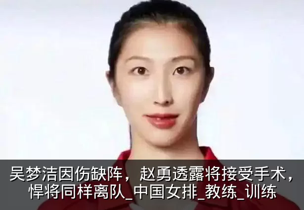 吴梦洁因伤缺阵，赵勇透露将接受手术，另一悍将同样离队_中国女排_教练_训练